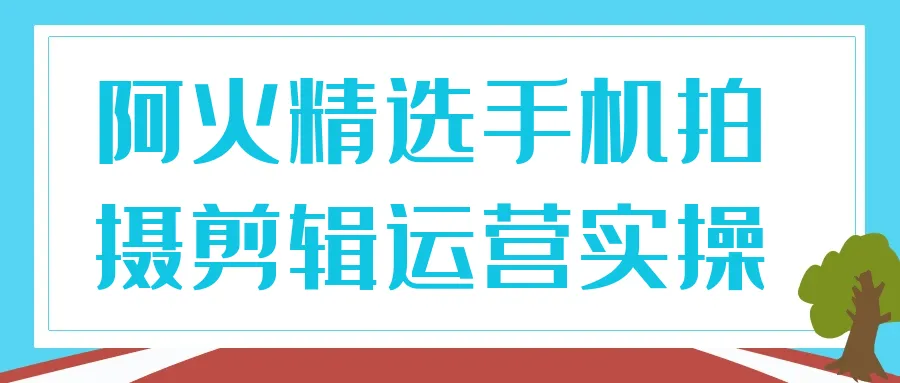 阿火精选手机拍摄剪辑运营实操-Ai资源库